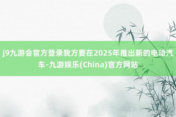j9九游会官方登录我方要在2025年推出新的电动汽车-九游娱乐(China)官方网站