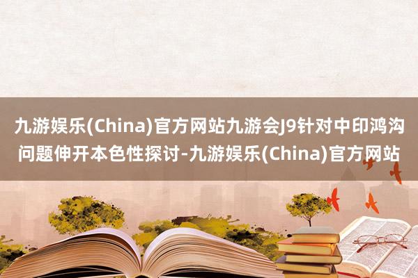九游娱乐(China)官方网站九游会J9针对中印鸿沟问题伸开本色性探讨-九游娱乐(China)官方网站