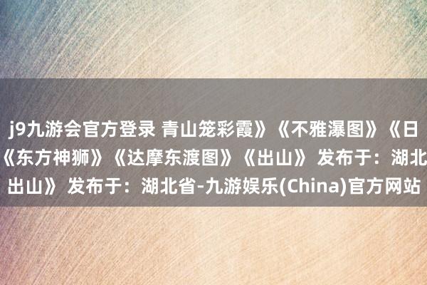 j9九游会官方登录 青山笼彩霞》《不雅瀑图》《日月千古煦江河长时流》《东方神狮》《达摩东渡图》《出山》 发布于：湖北省-九游娱乐(China)官方网站