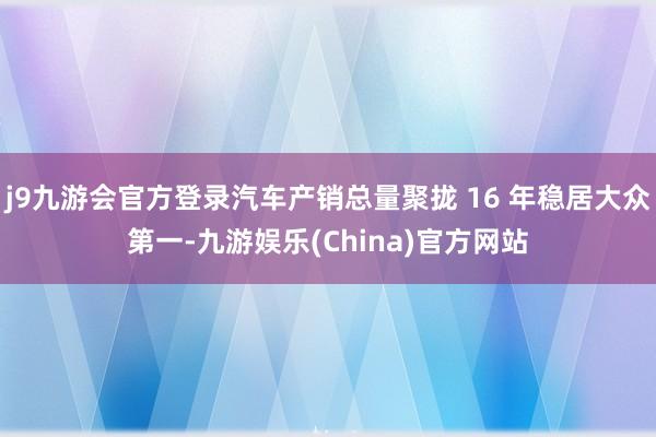 j9九游会官方登录汽车产销总量聚拢 16 年稳居大众第一-九游娱乐(China)官方网站