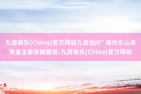 九游娱乐(China)官方网站九游会J9”漳州东山关帝庙主委张婉茹说-九游娱乐(China)官方网站