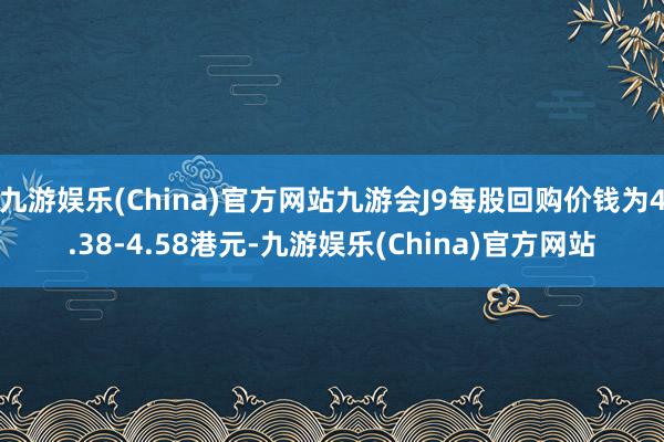 九游娱乐(China)官方网站九游会J9每股回购价钱为4.38-4.58港元-九游娱乐(China)官方网站