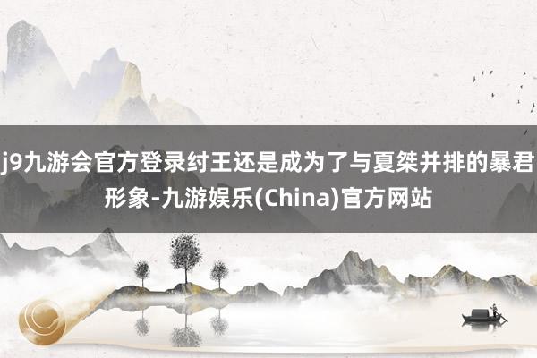 j9九游会官方登录纣王还是成为了与夏桀并排的暴君形象-九游娱乐(China)官方网站