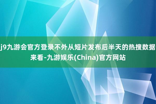 j9九游会官方登录不外从短片发布后半天的热搜数据来看-九游娱乐(China)官方网站