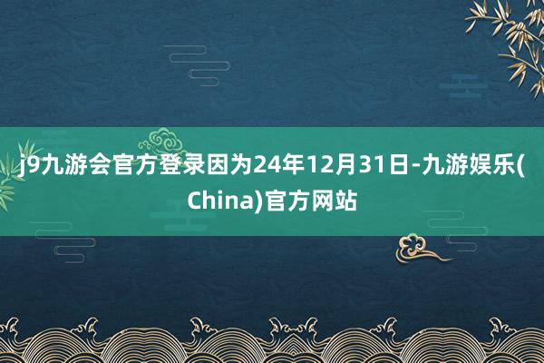 j9九游会官方登录　　因为24年12月31日-九游娱乐(China)官方网站