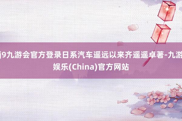 j9九游会官方登录日系汽车遥远以来齐遥遥卓著-九游娱乐(China)官方网站