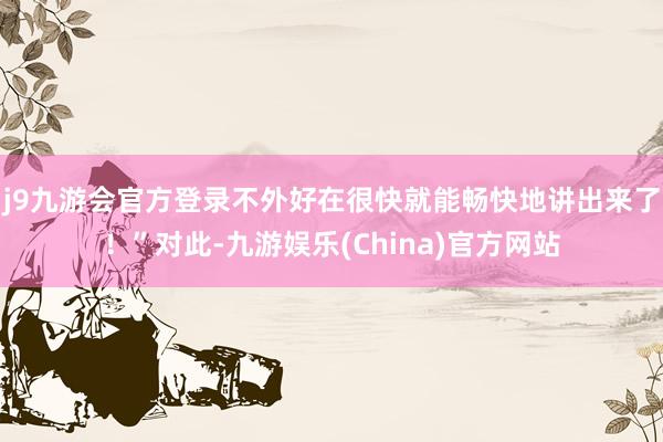 j9九游会官方登录不外好在很快就能畅快地讲出来了！”对此-九游娱乐(China)官方网站