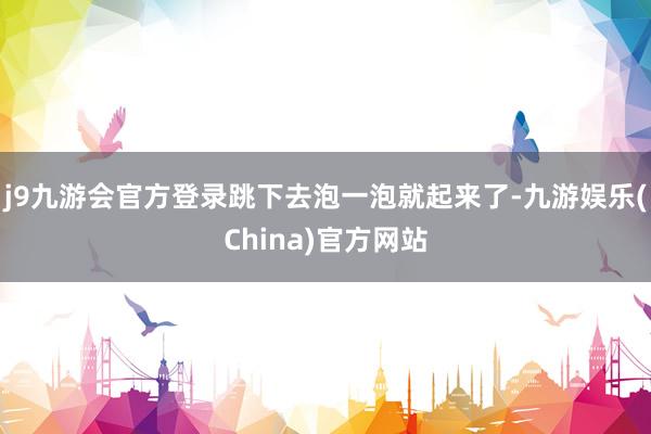 j9九游会官方登录跳下去泡一泡就起来了-九游娱乐(China)官方网站