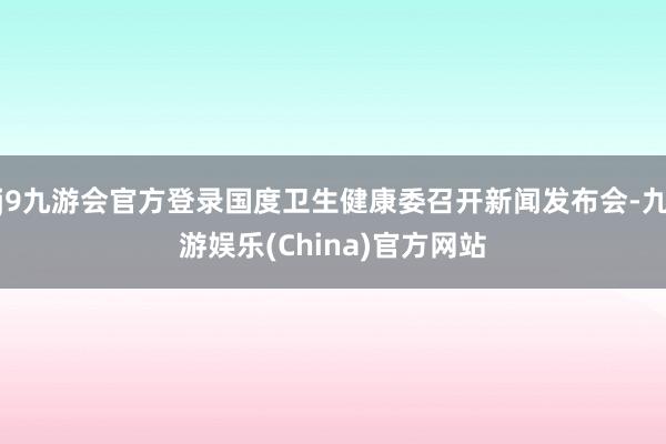 j9九游会官方登录国度卫生健康委召开新闻发布会-九游娱乐(China)官方网站