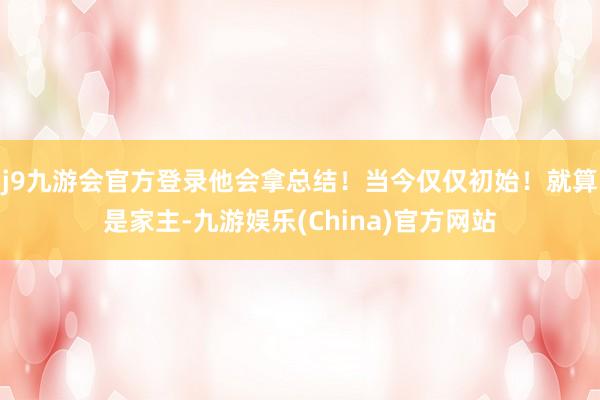 j9九游会官方登录他会拿总结！当今仅仅初始！就算是家主-九游娱乐(China)官方网站