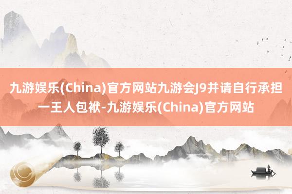 九游娱乐(China)官方网站九游会J9并请自行承担一王人包袱-九游娱乐(China)官方网站