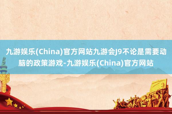 九游娱乐(China)官方网站九游会J9不论是需要动脑的政策游戏-九游娱乐(China)官方网站