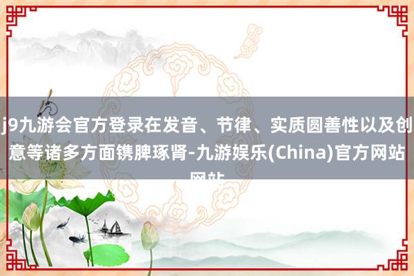 j9九游会官方登录在发音、节律、实质圆善性以及创意等诸多方面镌脾琢肾-九游娱乐(China)官方网站