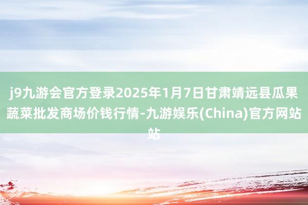 j9九游会官方登录2025年1月7日甘肃靖远县瓜果蔬菜批发商场价钱行情-九游娱乐(China)官方网站