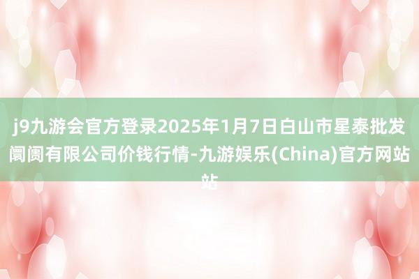 j9九游会官方登录2025年1月7日白山市星泰批发阛阓有限公司价钱行情-九游娱乐(China)官方网站