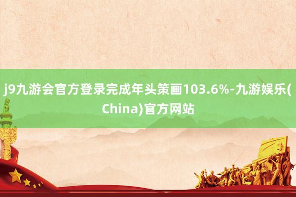j9九游会官方登录完成年头策画103.6%-九游娱乐(China)官方网站