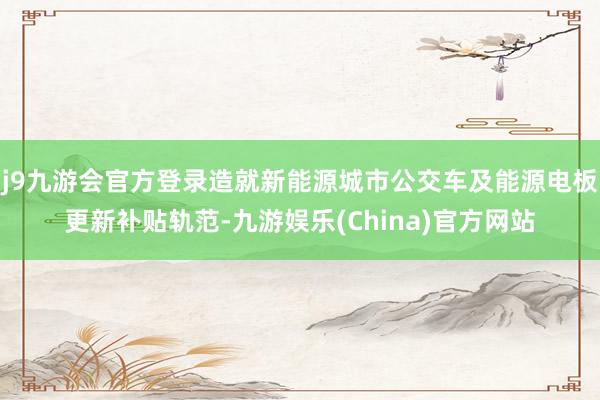 j9九游会官方登录造就新能源城市公交车及能源电板更新补贴轨范-九游娱乐(China)官方网站