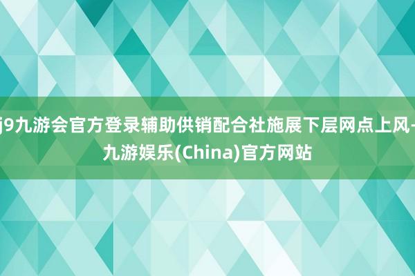 j9九游会官方登录辅助供销配合社施展下层网点上风-九游娱乐(China)官方网站