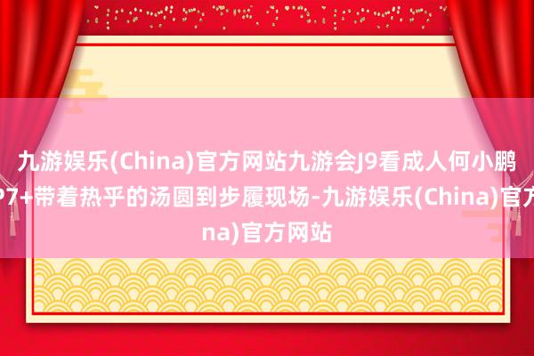 九游娱乐(China)官方网站九游会J9看成人何小鹏开着P7+带着热乎的汤圆到步履现场-九游娱乐(China)官方网站