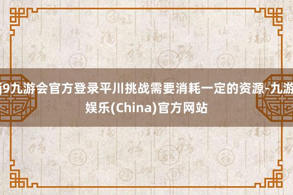 j9九游会官方登录平川挑战需要消耗一定的资源-九游娱乐(China)官方网站