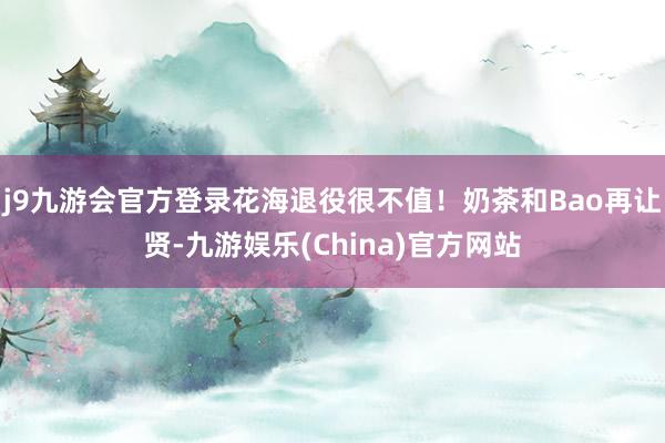 j9九游会官方登录花海退役很不值！奶茶和Bao再让贤-九游娱乐(China)官方网站