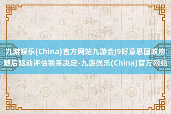 九游娱乐(China)官方网站九游会J9好意思国政府随后驱动评估联系决定-九游娱乐(China)官方网站