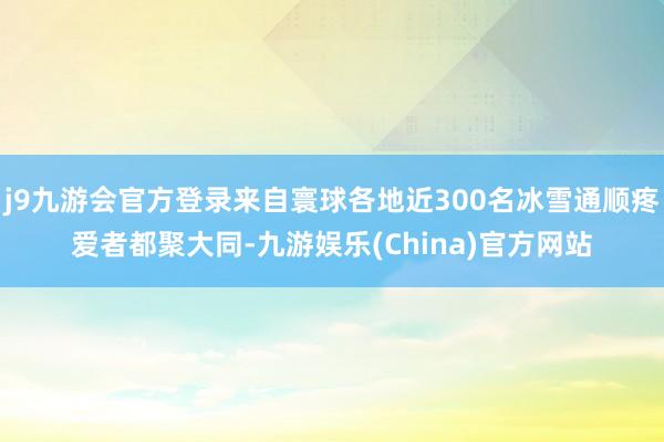 j9九游会官方登录来自寰球各地近300名冰雪通顺疼爱者都聚大同-九游娱乐(China)官方网站