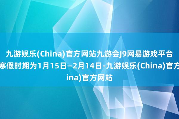 九游娱乐(China)官方网站九游会J9网易游戏平台贪图寒假时期为1月15日—2月14日-九游娱乐(China)官方网站