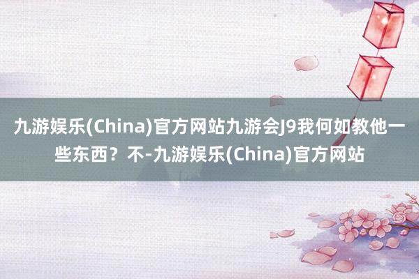 九游娱乐(China)官方网站九游会J9我何如教他一些东西？不-九游娱乐(China)官方网站