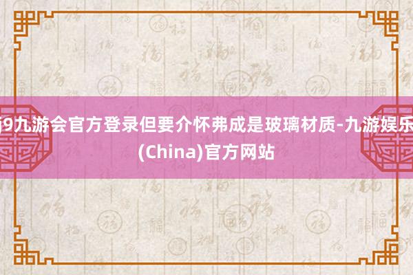 j9九游会官方登录但要介怀弗成是玻璃材质-九游娱乐(China)官方网站