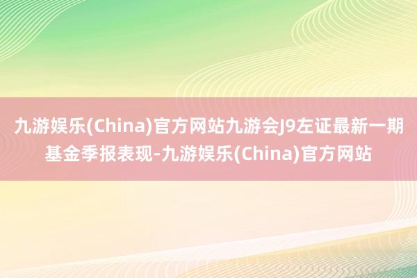 九游娱乐(China)官方网站九游会J9左证最新一期基金季报表现-九游娱乐(China)官方网站