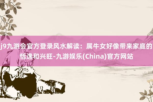 j9九游会官方登录风水解读：属牛女好像带来家庭的恬逸和兴旺-九游娱乐(China)官方网站