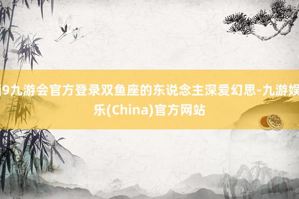 j9九游会官方登录双鱼座的东说念主深爱幻思-九游娱乐(China)官方网站