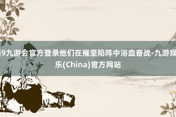 j9九游会官方登录他们在摧坚陷阵中浴血奋战-九游娱乐(China)官方网站