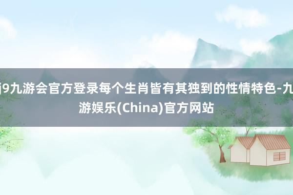 j9九游会官方登录每个生肖皆有其独到的性情特色-九游娱乐(China)官方网站