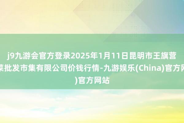 j9九游会官方登录2025年1月11日昆明市王旗营蔬菜批发市集有限公司价钱行情-九游娱乐(China)官方网站