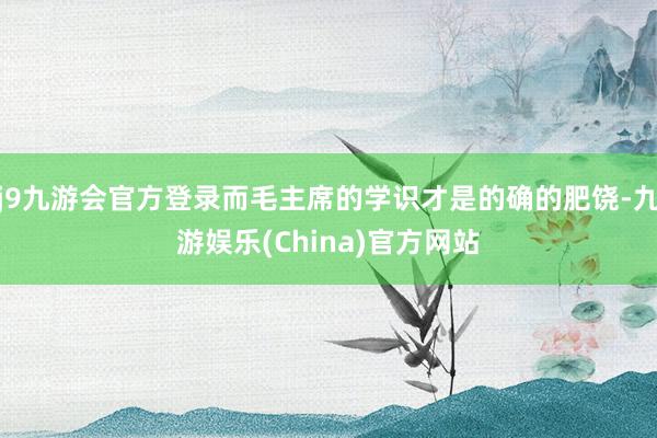 j9九游会官方登录而毛主席的学识才是的确的肥饶-九游娱乐(China)官方网站