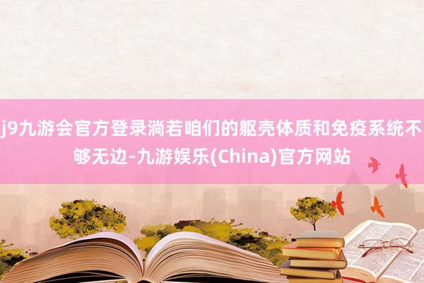 j9九游会官方登录淌若咱们的躯壳体质和免疫系统不够无边-九游娱乐(China)官方网站