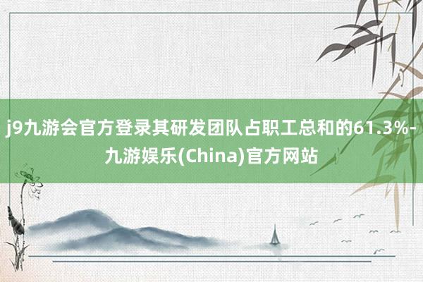 j9九游会官方登录其研发团队占职工总和的61.3%-九游娱乐(China)官方网站