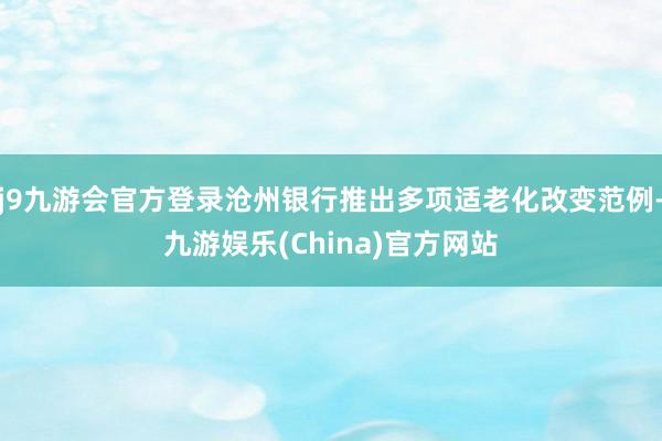 j9九游会官方登录沧州银行推出多项适老化改变范例-九游娱乐(China)官方网站