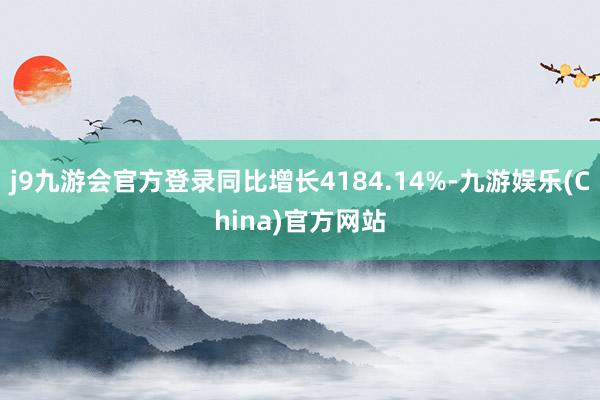 j9九游会官方登录同比增长4184.14%-九游娱乐(China)官方网站