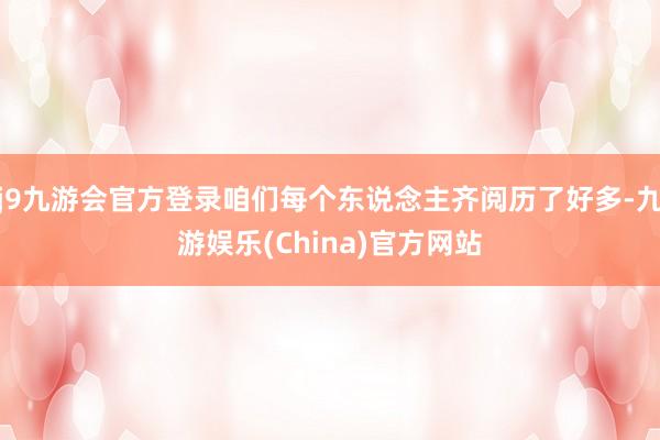 j9九游会官方登录咱们每个东说念主齐阅历了好多-九游娱乐(China)官方网站