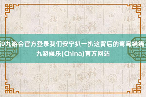 j9九游会官方登录我们安宁扒一扒这背后的弯弯绕绕-九游娱乐(China)官方网站