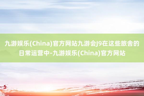 九游娱乐(China)官方网站九游会J9在这些旅舍的日常运营中-九游娱乐(China)官方网站