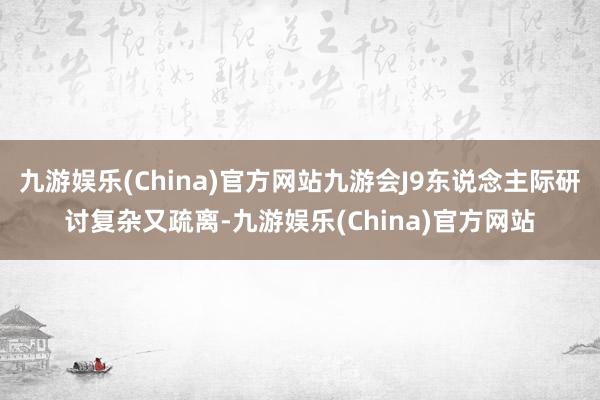 九游娱乐(China)官方网站九游会J9东说念主际研讨复杂又疏离-九游娱乐(China)官方网站