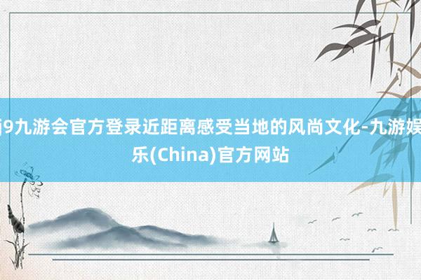 j9九游会官方登录近距离感受当地的风尚文化-九游娱乐(China)官方网站