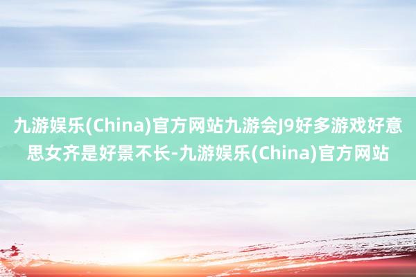 九游娱乐(China)官方网站九游会J9好多游戏好意思女齐是好景不长-九游娱乐(China)官方网站