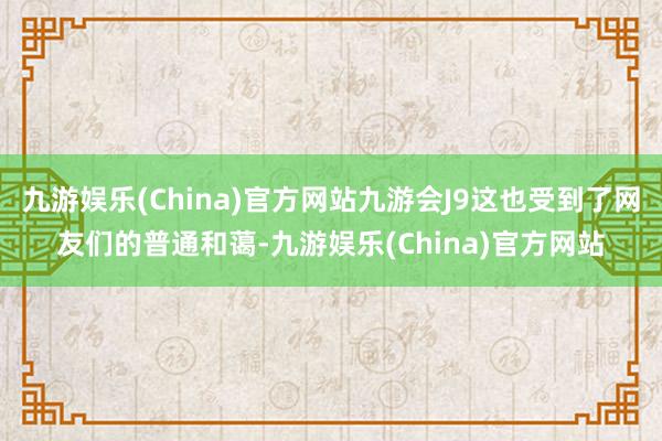 九游娱乐(China)官方网站九游会J9这也受到了网友们的普通和蔼-九游娱乐(China)官方网站