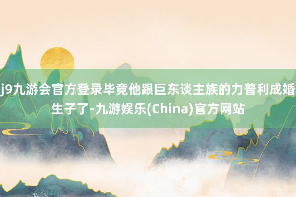 j9九游会官方登录毕竟他跟巨东谈主族的力普利成婚生子了-九游娱乐(China)官方网站