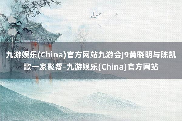 九游娱乐(China)官方网站九游会J9黄晓明与陈凯歌一家聚餐-九游娱乐(China)官方网站